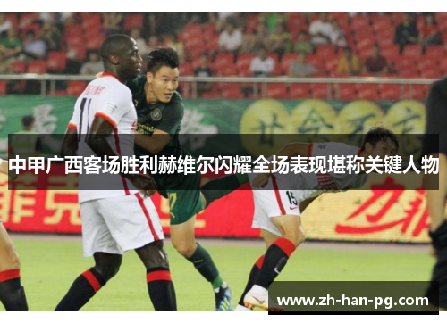 中甲广西客场胜利赫维尔闪耀全场表现堪称关键人物