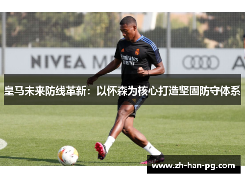 皇马未来防线革新：以怀森为核心打造坚固防守体系