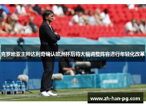 克罗地亚主帅达利奇确认欧洲杯后将大幅调整阵容进行年轻化改革