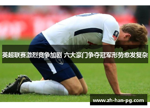 英超联赛激烈竞争加剧 六大豪门争夺冠军形势愈发复杂